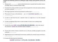 Complete the following sentences by filling the right word(s). Each question carries one
point.
1. The keyword
an integer value in a minimum domain range.
used at method declaration to specify that the method returns
2. To check if two string variables string1 and string2 refer to the same memory address
we use the command
3. The integer type that could not be promoted to another type is
4. The purpose of (int) in the statement:
int x = (int) (Math.log(16)); is to
5. In order to read from the user a character value in a single line, we use the command
6. In order to assigning a float value in a short variable, we have to use a casting of type
7. Consider the array: int[] values={75,69,10,15,33,410,213}; what is the value of
the statement: System.out.println(values.length);
8. To know the number of items in the first row in a 2D array variable array2D we use the
command
9. Regarding the size of variable type, the necessary condition for automatic type conversion is
10. Consider the following array declaration:
byte[][] byteValues = {{7,2,12}, {1,3,10,11}, {8,30}};
