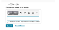 The image displays a nuclear equation to solve, with a requirement to express the answer as an isotope. The equation is as follows:

\[ \text{____} \rightarrow \, ^{218}_{86}\text{Rn} + \, ^{4}_{2}\text{He} \]

Users are prompted to express their answer in an input box labeled "Express your answer as an isotope."

Below the input box, there is a checkbox labeled "A chemical reaction does not occur for this question."

Additional options include a "Submit" button for submitting the answer and a "Request Answer" button for assistance.

This setup is typically used for educational purposes in learning environments to test knowledge on nuclear reactions and isotopic expressions.