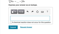 **Nuclear Equation Completion Task**:

The problem involves completing a nuclear equation for the decay of radon, represented as:

\[ \text{Radon-218} \rightarrow \, \_\_ \, + \, \text{Helium-4} \]

**Instructions**:

- Express your answer as an isotope.

**Equation Overview**:

The equation begins with an isotope of radon (Rn) with a mass number of 218 and an atomic number of 86. It decays to produce an unknown product and an alpha particle, which is a helium-4 (\( \text{He} \)) nucleus with a mass number of 4 and an atomic number of 2.

**Input Section**:

- A text input box is provided for you to enter the missing isotope that completes the equation.
- An option is present stating “A chemical reaction does not occur for this question,” meant to clarify that the process involves nuclear decay rather than a chemical reaction.

**Submission**:

- After entering your answer, click “Submit” to check your response.
- If unsure, you can also select “Request Answer” for additional assistance.

**Additional Details**:

In alpha decay, the parent nucleus loses two protons and two neutrons, forming a new element with atomic and mass numbers reduced by 2 and 4, respectively.