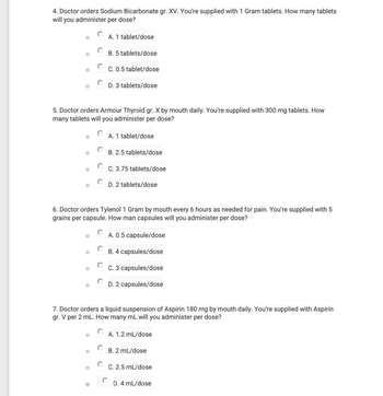 4. Doctor orders Sodium Bicarbonate gr. XV. You're supplied with 1 Gram tablets. How many tablets
will you administer per dose?
O
O
O
5. Doctor orders Armour Thyroid gr. X by mouth daily. You're supplied with 300 mg tablets. How
many tablets will you administer per dose?
O
O
O
A. 1 tablet/dose
C
O
B. 5 tablets/dose
O
C. 0.5 tablet/dose
D. 3 tablets/dose
6. Doctor orders Tylenol 1 Gram by mouth every 6 hours as needed for pain. You're supplied with 5
grains per capsule. How man capsules will you administer per dose?
A. 0.5 capsule/dose
B. 4 capsules/dose
C. 3 capsules/dose
D. 2 capsules/dose
A. 1 tablet/dose
B. 2.5 tablets/dose
C. 3.75 tablets/dose
7. Doctor orders a liquid suspension of Aspirin 180 mg by mouth daily. You're supplied with Aspirin
gr. V per 2 mL. How many mL will you administer per dose?
D. 2 tablets/dose
A. 1.2 mL/dose
B. 2 mL/dose
C. 2.5 mL/dose
D. 4 mL/dose