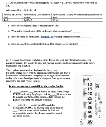 24. Order: Administer ceftriaxone (Rocephin) 500 mg IVP q 12 hours. Reconstitute with 4 mL of
NS.
ceftriaxone (Rocephin) 10g vial
Amount of Diluent | Approximate Concentration Approximate Volume Available after Reconstitution
2 mL
4 mL
1g/5mL
1g/10mL
a. How much diluent is added to reconstitute the vial?
b.
What is the concentration of the medication after reconstitution?
8 mL
10 mL
c. How much mL of ceftriaxone (Rocephin) is available after reconstitution?_
d. How much ceftriaxone (Rocephin) should the patient receive per dose?
25. J. B. has a diagnosis of Diabetes Mellitus Type 2 and is on daily Insulin injections. The
prescriber orders NPH insulin 20 units and Regular insulin 5 units subcutaneously daily before
breakfast in one injection.
a.
The required amount of air is already in the syringe.
Fill in the spaces below with the appropriate information and draw a
line from the information to the syringe on the right to indicate how
far back the nurse should position the plunger to draw up the amount
required to add each type of insulin.
In your answer, use a capital R for the regular Insulin.
b.
units of
insulin should be added to the syringe
FIRST by drawing the plunger back to Draw an arrow
to indicate how far back the nurse needs to position the
plunger to add the first amount of insulin.
units of
insulin should be added to
the syringe SECOND by drawing the plunger back to
Draw an arrow to indicate how far back the
nurse needs to position the plunger to add the second
amount of insulin.
5
10
15
20
25
30
35
40
45
½/2 = 50
CC
UNITS
B.D
USE U-100
LO-DOSE
INSULIN ONLY
SYRINGE
..