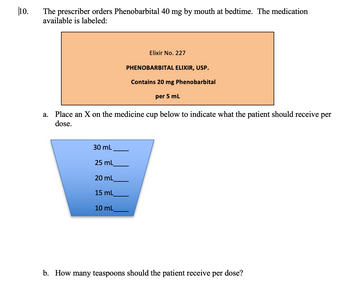 10.
The prescriber orders Phenobarbital 40 mg by mouth at bedtime. The medication
available is labeled:
a.
30 mL
25 mL
20 mL
Place an X on the medicine cup below to indicate what the patient should receive per
dose.
15 mL
Elixir No. 227
10 mL
PHENOBARBITAL ELIXIR, USP.
Contains 20 mg Phenobarbital
per 5 mL
b. How many teaspoons should the patient receive per dose?