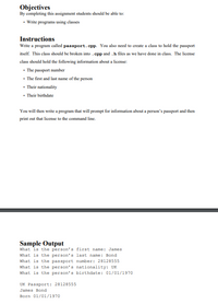 Objectives
By completing this assignment students should be able to:
• Write programs using classes
Instructions
Write a program called passport.cpp. You also need to create a class to hold the passport
itself. This class should be broken into .epp and .h files as we have done in class. The license
class should hold the following information about a license:
• The passport number
• The first and last name of the person
• Their nationality
• Their birthdate
You will then write a program that will prompt for information about a person's passport and then
print out that license to the command line.
Sample Output
what is the person's first name: James
What is the person's last name: Bond
what is the passport number: 28128555
what is the person's nationality: UK
What is the person's birthdate: 01/01/1970
UK Passport: 28128555
James Bond
Born 01/01/1970
