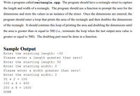 Write a program called rectangle.cpp. The program should have a rectangle struct to capture
the length and width of a rectangle. The program should use a function to prompt the user for the
dimensions and store the values in an instance of the struct. Once the dimensions are entered, the
program should enter a loop that prints the area of the rectangle and then doubles the dimensions
of the rectangle. It should continue this loop of printing the area and doubling the dimensions until
the area is greater than or equal to 500 (i.e., terminate the loop when the last output area value is
greater or equal to 500). The doubling part must be done in a function.
Sample Output
Enter the starting length: -30
Please enter a length greater than zero!
Enter the starting length: 50
Enter the starting width: 0
Please enter a width greater than zero!
Enter the starting width: 2
50 x 2 :
100
100 x 4 = 400
200 x 8 = 1600
DONE
