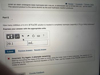 when an ester undergoes base nyarolysis with vaun, а сarboxylate sait is formed with va
The second product is the same alcohol as the acid hydrolysis reaction produces.
Part E
How many milliliters of 0.315 M NaOH solution is needed to completely hydrolyze (saponify) 2.73 g of ethyl octanoate?
Express your answer with the appropriate units.
29.1
Submit
μÅ
mL
Previous Answers Request Answer
Review I Constants I Periodic Table
as the cation.
onment
X Incorrect; Try Again; 2 attempts remaining
Start by converting the mass of the ester to moles using the molar mass of ethyl octanoate. The reaction is 1:1
according to the balanced chemical equation in Part D. Then, use the molarity of the NaOH solution to convert
moles to volume.
Provide Feedback