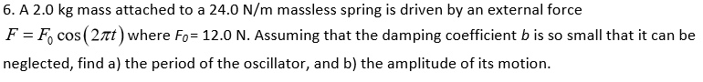 6. A 2.0 kg mass attached to a 24.0 N/m massless spring is driven by an external force
F = F, cos (2Tt) where Fo= 12.0 N. Assuming that the damping coefficient b is so small that it can be
neglected, find a) the period of the oscillator, and b) the amplitude of its motion.
