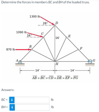 **Determine the forces in members BC and BH of the loaded truss.**

The diagram shows a truss with various members and applied forces. Key features include:

- **Points and Members:**
  - The truss consists of points labeled A, B, C, D, E, F, G, and H.
  - Members (beams) connect these points in the following manner: AB, BC, CD, DE, EF, FG, BH, CH, DH, and EH.

- **Forces:**
  - A force of 870 lb is applied horizontally at point B.
  - A force of 1090 lb is applied at an angle of 16° from the horizontal at point C.
  - A force of 1300 lb is applied at an angle of 28° from the horizontal at point D.

- **Dimensions:**
  - The horizontal distance from A to H is marked as 14 feet. The same distance applies from H to G, making the total span 28 feet.
  - The vertical distance from H to D is 16 feet.
  - It is noted that all segments such as AB, BC, CD, DE, EF, and FG are equal in length.

- **Calculations:**
  - You are required to determine the forces in members BC and BH.

**Answers:**

- BC = [   ] lb
- BH = [   ] lb

This content is designed to help students analyze forces in truss structures using principles of static equilibrium.