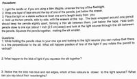 Procedure:
1. Light the candle or, if you are using a Mini Maglite, unscrew the top of the flashlight.
2. Wrap one layer of tape around the top of one of the pencils, just below the eraser.
3. Place the light on a stable surface at least one arm's length away from you
4. Hold up the two pencils, side by side, with the erasers at the top. The tape wrapped around one pencil
should keep the pencils slightly apart, forming a thin slit between them, just below the tape. Hold both
pencils close to one eye (about 1 inch [2.5 cm] away) and look at the light source through the slit between
the pencils. Squeeze the pencils together, making the slit smaller.
Questions:
1. While holding the pencils close to your one eye and looking to the light source you can notice that there
is a line perpendicular to the slit. What will happen position of line of the light if you rotate the pencil to
vertical?
2. What happen to the blob of light if you squeeze the slit together?
3. Notice that the blob has blue and red edges, which of two colours is closer to the light source? What
can you say about their wavelengths?
