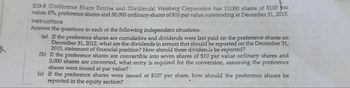 E15-8 (Preference Share Entries and Dividends) Weisberg Corporation has 10,000 shares of $100 bar
value, 6%, preference shares and 50,000 ordinary shares of $10 par value outstanding at December 31, 2015.
Instructions
Answer the questions in each of the following independent situations.
(a) If the preference shares are cumulative and dividends were last paid on the preference shares on
December 31, 2012, what are the dividends in arrears that should be reported on the December 31,
2015, statement of financial position? How should these dividends be reported?
(b) If the preference shares are convertible into seven shares of $10 par value ordinary shares and
3,000 shares are converted, what entry is required for the conversion, assuming the preference
shares were issued at par value?
(c) If the preference shares were issued at $107 per share, how should the preference shares be
reported in the equity section?