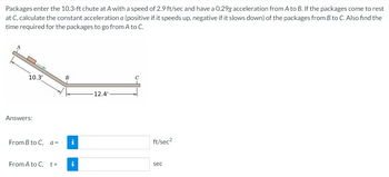 Packages enter the 10.3-ft chute at A with a speed of 2.9 ft/sec and have a 0.29g acceleration from A to B. If the packages come to rest
at C, calculate the constant acceleration a (positive if it speeds up, negative if it slows down) of the packages from B to C. Also find the
time required for the packages to go from A to C.
10.3'
Answers:
From B to C,
a =
From A to C, t =
B
i
i
12.4'
C
L
ft/sec²
sec