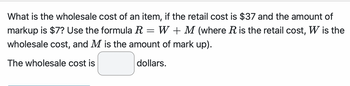 What is the wholesale cost of an item, if the retail cost is $37 and the amount of
markup is $7? Use the formula R = W + M (where R is the retail cost, W is the
wholesale cost, and M is the amount of mark up).
The wholesale cost is
dollars.