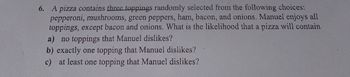 6. A pizza contains three toppings randomly selected from the following choices:
pepperoni, mushrooms, green peppers, ham, bacon, and onions. Manuel enjoys all
toppings, except bacon and onions. What is the likelihood that a pizza will contain
a) no toppings that Manuel dislikes?
b) exactly one topping that Manuel dislikes?
c) at least one topping that Manuel dislikes?