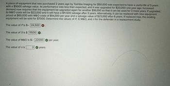 A piece of equipment that was purchased 2 years ago by Toshiba Imaging for $50,000 was expected to have a useful life of 5 years
with a $5000 salvage value. Its performance was less than expected, and it was upgraded for $20,000 one year ago. Increased
demand now requires that the equipment be upgraded again for another $16,000 so that it can be used for 3 more years. If upgraded,
its M&O costs will be $22,000 and it will have a $11,500 salvage after 3 years. Alternatively, it can be replaced with new equipment
priced at $65,000 with M&O costs of $14,000 per year and a salvage value of $23,000 after 6 years. If replaced now, the existing
equipment will be sold for $7000. Determine the values of P, S, M&O, and n for the defender in a replacement study.
The value of Pis $-24,500
The value of S is $ 11500
The value of M&O is $- 22000
per year.
The value of nis
3 years.