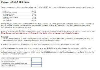 Problem 14-59 (LO 14-5) (Algo)
Tamar owns a condominium near Cocoa Beach in Florida. In 2023, she incurs the following expenses in connection with her condo:
$ 1,330
700
5,700
1,330
Insurance
Advertising expense
Mortgage interest
Property taxes
Repairs & maintenance
Utilities
Depreciation
750
1,030
12,050
During the year, Tamar rented out the condo for 83 days, receiving $15,500 of gross income. She personally used the condo for 53
days during her vacation. Tamar's itemized deduction for nonrental taxes is less than $10,000 by more than the property taxes
allocated to the rental use of the property.
Assume Tamar uses the Tax Court method of allocating expenses to rental use of the property. Assume 365 days in the current year.
Note: Do not round apportionment ratio. Round all other dollar values to the nearest whole dollar amount.
Required:
a. What is the total amount of for AGI (rental) deductions Tamar may deduct in the current year related to the condo (assuming she
itemizes deductions before considering deductions associated with the condo)?
b. What is the total amount of itemized deductions Tamar may deduct in the current year related to the condo?
c. If Tamar's basis in the condo at the beginning of the year was $167,000, what is her basis in the condo at the end of the year?
d. Assume that gross rental revenue was $3,100 (rather than $15,500). What amount of for AGI deductions may Tamar deduct in the
current year related to the condo?
a. For AGI (rental) deductions
b. Itemized deductions
c. Basis in the condo at the end of the year
d. For AGI deductions