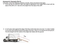 Homework 6: Geometry (Part 2)
Instruction: Solve the following problems correctly. Show all solutions that apply.
1. From the top of a cliff 40 m high, the angle of depression of an object that is level with the
base of the cliff is 10°. How far is the object from the base of the cliff?
2. A 12-ft ramp rests against the edge of the floor at the back door of a truck. To make it stable
2.5 ft of the ramp extends beyond the edge of the floor, which is 3.5 ft above the level ground.
Find the tangent and the cosine of the angle that makes with the ground.
12 ft.
3.5 ft
