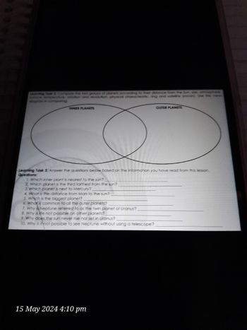 Learning
two groups of planets according to their distance from the Sun se atmosphere
ure rotation and revolution, physical characteristic ring and sofele moon. Use this venn
dogram in comparing
INNER PLANETS
OUTER PLANETS
Learning Task 3: Answer the questions below based on the information you have read from this lesson.
Questions:
1. Which inner plant is nearest to the sun?
2. Which planet is the third farthest from the sun?
3. which planet is next to Mercury?
4. What is the distance from Mars to the sun?
5. which is the biggest planet?
6. What is common to all the outer planets?
7. Why Neptune referred to as the twin planet of Uranus?
8. Why is fe not possible on other planets?
9. Why does the sun never rise nor set in Uranus?
10. Why is if not possible to see Neptune without using a telescope?
15 May 2024 4:10 pm