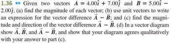 1.36 Given two vectors A = 4.00î + 7.00ĵ and B = 5.00î -
2.00ĵ, (a) find the magnitude of each vector; (b) use unit vectors to write
an expression for the vector difference A - B; and (c) find the magni-
tude and direction of the vector difference A - B. (d) In a vector diagram
show A, B, and A- B, and show that your diagram agrees qualitatively
with your answer to part (c).
А