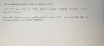 6. Show algebraically that the following equation is valid
A.B.C.D' + (A' + B.C).(A + C.D') + B.C.D+A'.B.C' = A.B.C.D+ A.C.D' + A.B.D+
A.B.C.D' + B.C.D
State which theorem you have used for each step in your work. (Hint: simplify the LHS first,
and then simplify the RHS of the equation.)