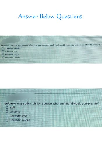 Answer Below Questions
What command would you run after you have created a udev rule and before you place it in /etc/udev/rules.d?
udevadm monitor
Oudevadm test
Oudevadm trigger
Oudevadm reload
Before writing a udev rule for a device, what command would you execute?
Olsblk
O systools
Oudevadm info
Oudevadm reload