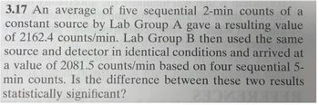 3.17 An average of five sequential 2-min counts of a
constant source by Lab Group A gave a resulting value
of 2162.4 counts/min. Lab Group B then used the same
source and detector in identical conditions and arrived at
a value of 2081.5 counts/min based on four sequential 5-
min counts. Is the difference between these two results
statistically significant?
POKEMO