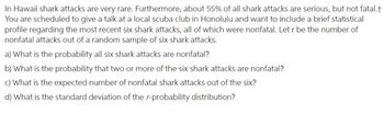 In Hawaii shark attacks are very rare. Furthermore, about 55% of all shark attacks are serious, but not fatal.†
You are scheduled to give a talk at a local scuba club in Honolulu and want to include a brief statistical
profile regarding the most recent six shark attacks, all of which were nonfatal. Let r be the number of
nonfatal attacks out of a random sample of six shark attacks.
a) What is the probability all six shark attacks are nonfatal?
b) What is the probability that two or more of the six shark attacks are nonfatal?
c) What is the expected number of nonfatal shark attacks out of the six?
d) What is the standard deviation of the r-probability distribution?