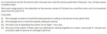 As a tool service centre the arrival rate is two per hour and the service potential is three per hour. Simple queue
conditions exist.
The hourly wage paid to the attendant at the service centre is 1.50 per hour and the hourly cost of a machinist
away from his work is * 4.
Calculate:
(i) The average number of machinists being served or waiting to be served at any given time.
(ii) The average time a machinist spends waiting for service.
(i) The total cost of operating the system for an eight-hour day.
(iv) The cost of the system if there were two attendants working together as a team, each paid 1.50 per hour
and each able to service on average 2 per hour.