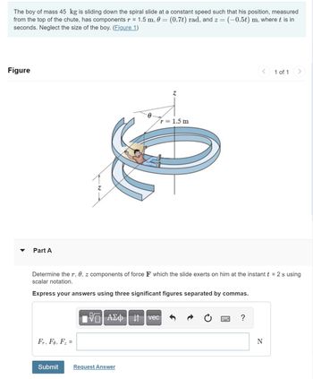 The boy of mass 45 kg is sliding down the spiral slide at a constant speed such that his position, measured
from the top of the chute, has components r = 1.5 m, 0 = (0.7t) rad, and z = = (−0.5t) m, where t is in
seconds. Neglect the size of the boy. (Figure 1)
Figure
Part A
Fr, Fe, F₂ =
Determine the r, 0, z components of force F which the slide exerts on him at the instant t = 2 s using
scalar notation.
Express your answers using three significant figures separated by commas.
Submit
VΞΙ ΑΣΦ | 11
Request Answer
r = 1.5 m
vec
?
1 of 1
N