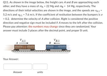 Q11. As shown in the image below, the freight cars A and B are approaching each
other, and they have a mass of mA = 22 Mg and må 14 Mg, respectively. The
directions of their initial velocities are shown in the image, and the speeds are VA.1
5.2 m/s and VB,1 = 7.6 m/s. If the coefficient of restitution between the bumpers is e
= 0.2, determine the velocity of A after collision. Right is considered the positive
direction and negative sign must be included if A moves to the left after the collision.
Please pay attention: the numbers may change since they are randomized. Your
answer must include 3 places after the decimal point, and proper Sl unit.
A
Your Answer:
VA.1
Answer
units
B
VB.1
=