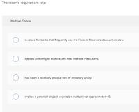 The reserve-requirement ratio
Multiple Choice
is raised for banks that frequently use the Federal Reserve's discount window.
applies uniformly to all accounts in all financial institutions.
has been a relatively passive tool of monetary policy.
implies a potential deposit expansion multiplier of approximately 16.
