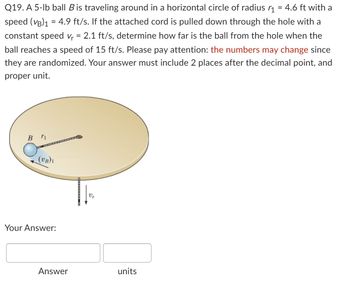 Q19. A 5-lb ball B is traveling around in a horizontal circle of radius r₁ = 4.6 ft with a
speed (VB)₁ = 4.9 ft/s. If the attached cord is pulled down through the hole with a
constant speed v₁ = 2.1 ft/s, determine how far is the ball from the hole when the
ball reaches a speed of 15 ft/s. Please pay attention: the numbers may change since
they are randomized. Your answer must include 2 places after the decimal point, and
proper unit.
B ri
(VB)1
Your Answer:
Answer
Vr
units