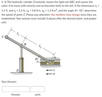 **Problem 4.3:**

A hydraulic cylinder \( D \) extends, moving the rigid rod \( ABC \), and causes the collar \( A \) to move with velocity and acceleration both to the left. Given:

- \( l_1 = 1.1 \, \text{ft} \)
- \( l_2 = 2.2 \, \text{ft} \)
- \( v_A = 5.8 \, \text{ft/s} \)
- \( a_A = 1.2 \, \text{ft/s}^2 \)
- The angle \( \theta = 32^\circ \)

Determine the speed of point \( C \).

**Important:** Numbers may change, as they are randomized. Provide your answer with two decimal places and include the appropriate unit.

---

**Diagram Explanation:**

The diagram shows a hydraulic cylinder \( D \) supporting a rod structure \( ABC \). 

- Point \( A \) moves horizontally to the left with marked velocity \( v \) and acceleration \( a \).
- The rod extends from point \( A \) to point \( B \), and then to point \( C \).
- The lengths \( l_1 \) and \( l_2 \) represent segments \( BC \) and \( AB \) respectively.
- The angle \( \theta \) is between rod \( AB \) and the horizontal line.
- The speed of point \( C \) is to be calculated based on this setup.

**Your Answer:**

| Answer | Units |