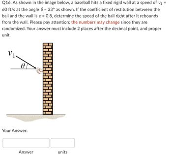 **Problem Statement:**

Q16. As shown in the image below, a baseball hits a fixed rigid wall at a speed of \( v_1 = 60 \, \text{ft/s} \) at the angle \( \theta = 33^\circ \) as shown. If the coefficient of restitution between the ball and the wall is \( e = 0.8 \), determine the speed of the ball right after it rebounds from the wall. Please pay attention: the numbers may change since they are randomized. Your answer must include 2 places after the decimal point, and proper unit.

**Diagram Explanation:**

The diagram depicts a baseball approaching a vertical wall. The baseball is shown moving towards the wall with an initial velocity \( v_1 \) at an angle \( \theta \) relative to the horizontal. The angle \( \theta \) is given as \( 33^\circ \). The wall is represented as a vertical line made of bricks.

**Your Answer:**

[Text Box for Answer] ___ [Units Box]___
