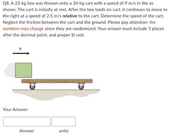 Q8. A 23-kg box was thrown onto a 34-kg cart with a speed of 9 m/s in the as
shown. The cart is initially at rest. After the box lands on cart, it continues to move to
the right at a speed of 2.5 m/s relative to the cart. Determine the speed of the cart.
Neglect the friction between the cart and the ground. Please pay attention: the
numbers may change since they are randomized. Your answer must include 3 places
after the decimal point, and proper Sl unit.
Your Answer:
Answer
units