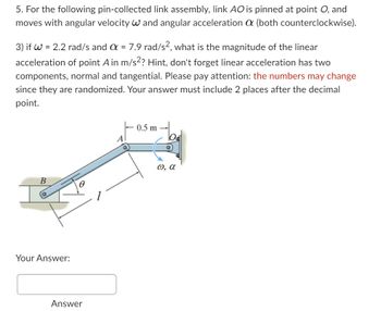 5. For the following pin-collected link assembly, link AO is pinned at point O, and
moves with angular velocity W and angular acceleration a (both counterclockwise).
3) if W = 2.2 rad/s and a = 7.9 rad/s2, what is the magnitude of the linear
acceleration of point A in m/s²? Hint, don't forget linear acceleration has two
components, normal and tangential. Please pay attention: the numbers may change
since they are randomized. Your answer must include 2 places after the decimal
point.
B
Your Answer:
8
Answer
0.5 m
ω, α