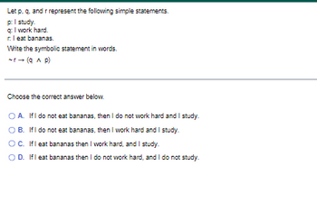 Let p, q, and r represent the following simple statements.
p: I study.
q: I work hard.
r. I eat bananas.
Write the symbolic statement in words.
-r→ (9^ p)
Choose the correct answer below.
O A. If I do not eat bananas, then I do not work hard and I study.
B. If I do not eat bananas, then I work hard and I study.
OC. If I eat bananas then I work hard, and I study.
OD. If I eat bananas then I do not work hard, and I do not study.