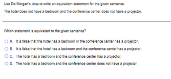 Use De Morgan's laws to write an equivalent statement for the given sentence.
The hotel does not have a bedroom and the conference center does not have a projector.
Which statement is equivalent to the given sentence?
A. It is false that the hotel has a bedroom or the conference center has a projector.
B. It is false that the hotel has a bedroom and the conference center has a projector.
O C. The hotel has a bedroom and the conference center has a projector.
O D. The hotel has a bedroom and the conference center does not have a projector.