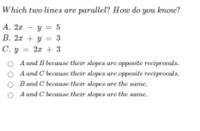 Which two lines are parallel? How do you know?
A. 2z - y = 5
B. 2z + y = 3
C. y = 2z + 3
A and B because their slopes are opposite reciprocals.
A and C because their slopes are opposite reciprocala.
Band C because their alopes are the same.
A and C because their alopes are the same.
