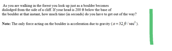 As you are walking in the forest you look up just as a boulder becomes
dislodged from the side of a cliff. If your head is 200 ft below the base of
the boulder at that instant, how much time (in seconds) do you have to get out of the way?
Note: The only force acting on the boulder is acceleration due to gravity (a=32 ft/sec²).