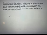 Einar works a job that pays him $36 an hour. He takes 5 hours off
work every week to develop his app idea. He works with his
partner in a shared workspace for which he pays $365 a week.
What is Einar's weekly cost of working on his app idea? Enter a
number only, drop the $ sign.
