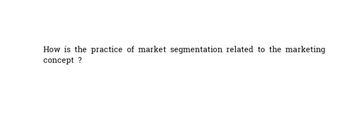 How is the practice of market segmentation related to the marketing
concept?