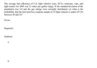 The average fuel efficiency of U.S. light vehicles (cars, SUVS, minivans, vans, and
light trucks) for 2005 was 21 miles per gallon (mpg). If the standard deviation of the
population was 2.8 and the gas ratings were normally distributed, (a) what is the
probability that the fuel used for a random sample of 25 light vehicles is under 18? (b)
between 20 and 24?
Given:
Required:
Solution:
a.
b.
