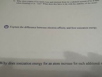 5) Why does copper (Cu) easily lose and electron from its s subshell instead of its d shell
when forming a Cu ion? What does this have to do with the stability of the atom?
Explain the difference between electron affinity and first ionization energy.
Why does ionization energy for an atom increase for each additional e