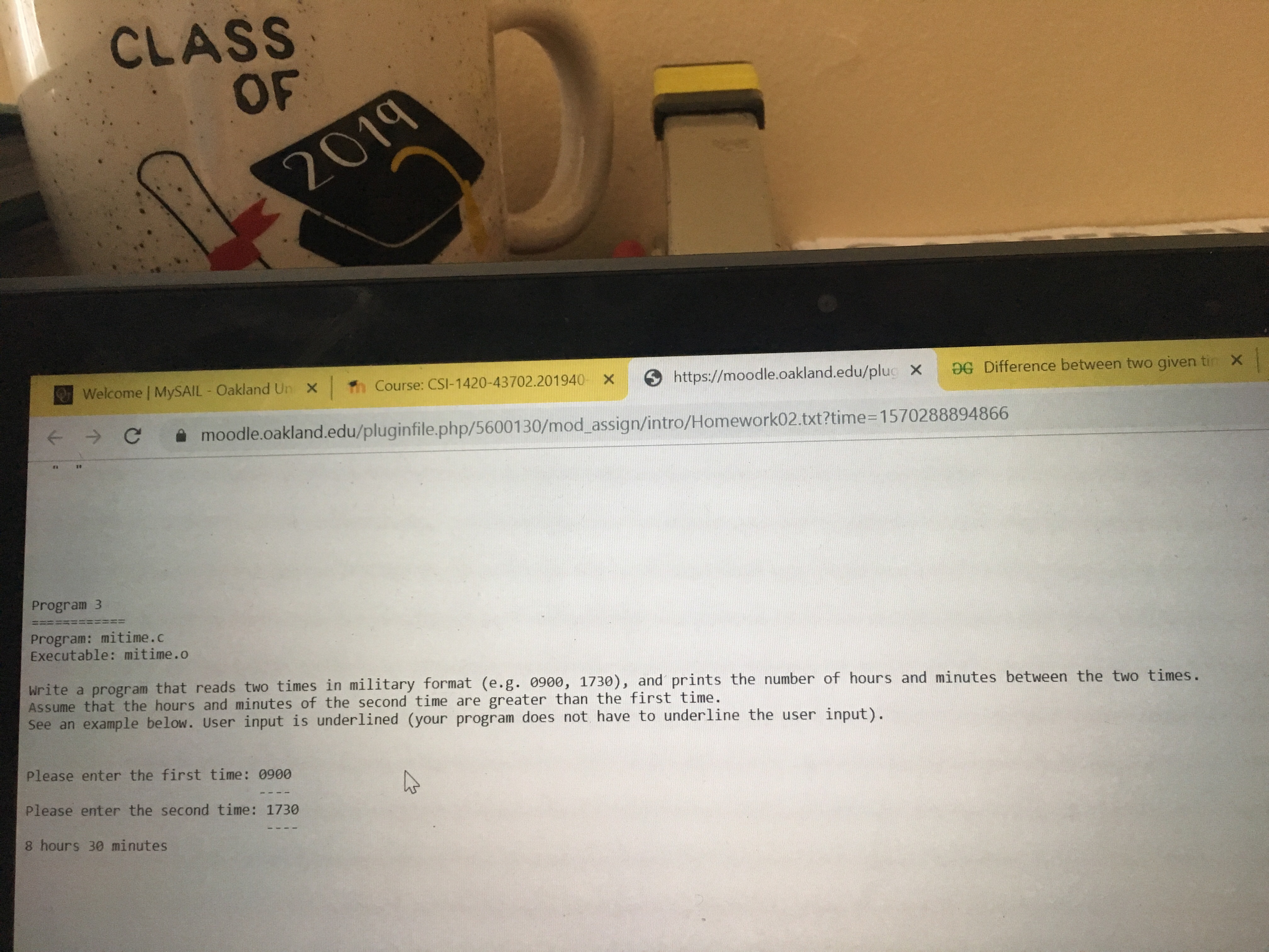 CLASS
OF
2019
Welcome MySAIL Oakland Un X
Th Course: CSI-1420-43702.201940 X
https://moodle.oakland.edu/plug X
DG Difference between two given tin X
F C
moodle.oakland.edu/pluginfile.php/5600130/mod assign/intro/Homework02.txt?time-1570288894866
Program 3
Program: mitime.c
Executable: mitime.o
Write a program that reads two times in military format (e.g. 0900, 1730), and prints the number of hours and minutes between the two times.
Assume that the hours and minutes of the second time are greater than the first time.
See an example below. User input is underlined (your program does not have to underline the user input).
Please enter the first time: 0900
Please enter the second time: 1730
8 hours 30 minutes
