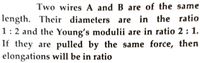 Two wires A and B are of the same
length. Their diameters are in the ratio
1:2 and the Young's modulii are in ratio 2 : 1.
If they are pulled by the same force, then
elongations will be in ratio
