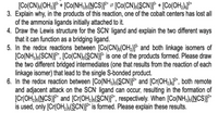 [Co(CN):(OH,))* + [Co(NH,)s(NCS)}* = [Co(CN):(SCN)J* + [Co(OH,)JF*
3. Explain why, in the products of this reaction, one of the cobalt centers has lost ll
of the ammonia ligands initially attached to it.
4. Draw the Lewis structure for the SCN' ligand and explain the two different ways
that it can function as a bridging ligand.
5. In the redox reactions between [Co(CN):(OH2)J®* and both linkage isomers of
[Co(NH3)s(SCN)]**, [[Co(CN);(SCN)]* is one of the products formed. Please draw
the two different bridged intermediates (one that results from the reaction of each
linkage isomer) that lead to the single S-bonded product.
6. In the redox reaction between [Co(NH3)(SCN)]²* and [Cr(OH2)]*, both remote
and adjacent attack on the SCN' ligand can occur, resulting in the formation of
[Cr(OH;)s(NCS)]** and [Cr(OH)s(SCN)]*, respectively. When [Co(NH3)s(NCS)]}*
is used, only [Cr(OH)s(SCN)]²* is formed. Please explain these results.
