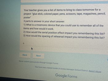 Your teacher gives you a list of items to bring to class tomorrow for a
project: "glue stick, colored paper, pens, scissors, tape, magazines, pencil,
poster"
3 parts to answer in your short answer:
1) What is a mnemonic device that you could use to remember all of the
items and how would it work.
2) How would the serial position effect impact you remembering this list?
3) How would the spacing of rehearsal impact you remembering this list?
h
Back
Next
Never submit passwords through Google Forms.
This form was created inside of Anoka-Hennepin School District. Report Abuse
Google Forms