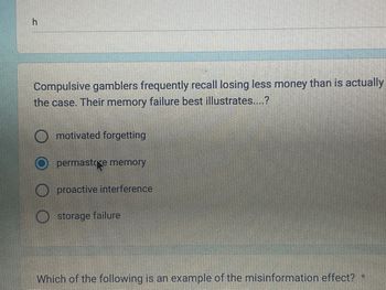 h
Compulsive gamblers frequently recall losing less money than is actually
the case. Their memory failure best illustrates....?
motivated forgetting
permastore memory
proactive interference
storage failure
Which of the following is an example of the misinformation effect? *