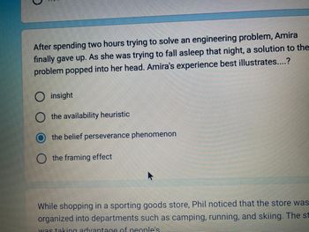 After spending two hours trying to solve an engineering problem, Amira
finally gave up. As she was trying to fall asleep that night, a solution to the
problem popped into her head. Amira's experience best illustrates....?
O insight
the availability heuristic
the belief perseverance phenomenon
O the framing effect
While shopping in a sporting goods store, Phil noticed that the store was
organized into departments such as camping, running, and skiing. The st
was taking advantage of people's