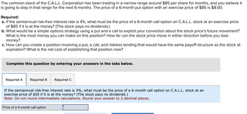 The common stock of the C.A.L.L. Corporation has been trading in a narrow range around $85 per share for months, and you believe it
is going to stay in that range for the next 6 months. The price of a 6-month put option with an exercise price of $85 is $8.00.
Required:
a. If the semiannual risk-free interest rate is 4%, what must be the price of a 6-month call option on C.A.L.L. stock at an exercise price
of $85 if it is at the money? (The stock pays no dividends.)
b. What would be a simple options strategy using a put and a call to exploit your conviction about the stock price's future movement?
What is the most money you can make on this position? How far can the stock price move in either direction before you lose
money?
c. How can you create a position involving a put, a call, and riskless lending that would have the same payoff structure as the stock at
expiration? What is the net cost of establishing that position now?
Complete this question by entering your answers in the tabs below.
Required A Required B
Required C
If the semiannual risk-free interest rate is 3%, what must be the price of a 6-month call option on C.A.L.L. stock at an
exercise price of $50 if it is at the money? (The stock pays no dividends.)
Note: Do not round intermediate calculations. Round your answer to 2 decimal places.
Price of a 6-month call option