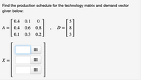 **Problem Statement:**

Find the production schedule for the technology matrix and demand vector given below:

\[
A = \begin{bmatrix} 
0.4 & 0.1 & 0 \\ 
0.4 & 0.6 & 0.8 \\
0.1 & 0.3 & 0.2 
\end{bmatrix}, \quad 
D = \begin{bmatrix} 
5 \\ 
8 \\ 
3 
\end{bmatrix}
\]

\[
X = \begin{bmatrix} 
□ \\ 
□ \\ 
□ 
\end{bmatrix}
\]

**Explanation:**

- The matrix \( A \) is the technology matrix that represents the input-output coefficients for a production model. It is a 3x3 matrix where each element describes the proportion of resources from one sector needed to produce a unit of output in another sector.

- The vector \( D \) is the demand vector, which indicates the external demand for products from each sector. It is a 3x1 matrix.

- The vector \( X \) represents the production schedule needed to meet the external demand and internal technological requirements. It is the solution to the equation \( X = (I - A)^{-1} D \), where \( I \) is the identity matrix.